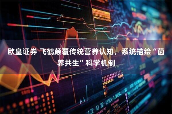 欧皇证券 飞鹤颠覆传统营养认知，系统描绘“菌养共生”科学机制