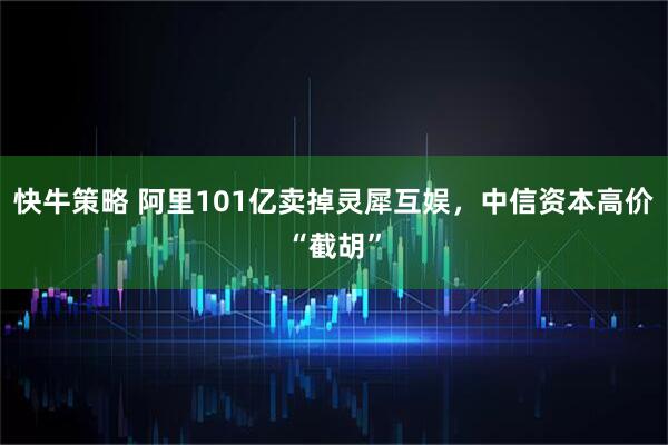 快牛策略 阿里101亿卖掉灵犀互娱，中信资本高价“截胡”