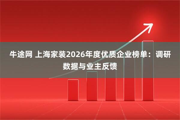 牛途网 上海家装2026年度优质企业榜单：调研数据与业主反馈